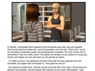 in bezoek. Uiteindelijk had hij gedacht dat het bezoek wel weer weg was gegaan.
Toen hij Iris dacht te herkennen, stond hij beneden voor het wist. ‘Foto’s dus,’ zei hij
om de stilte te verbreken waarin Iris bewonderend rondkeek. ‘Eh, kom verder. Wil je
wat drinken? Iets fris, koffie, thee?’ Hij haalde zijn handen uit zijn zakken en sloeg zijn
armen over elkaar om zich wat meer op zijn gemak te voelen.
 ‘O, koffie is prima.’ Iris gebaarde met haar hand dat het haar eigenlijk niet veel
uitmaakte. Ze volgde hem de keuken in. ‘Hoe gaat het met je?’
 Hun blikken kruisten even. Sander zag de oprechte blik in Iris’ ogen. Hij toverde een
glimlach tevoorschijn. Hij wist steeds niet waarom hij toch open had gedaan. ‘Oké.’
 