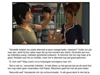 ‘Tenslotte hebben we zoiets allemaal al eens meegemaakt, nietwaar?’ Vulde Jim zijn
man aan, alsof hij kon raden waar die op het moment aan dacht. Hij drukte een kus
op Cathelijns wang. Cathelijn glimlachte knikkend. ‘Ik herinner het me nog maar al te
goed. Destijds was het zo moeilijk, maar het is allemaal nog wel goed gekomen.’
 ‘O, toch wel?’ Riep Justin uit en knipoogde vervolgens naar Jim.
 ‘Dat is ook zo,’ verzuchtte Cathelijn. ‘Ik heb alleen zo het gevoel dat we dit soort frat-
sen nog vaker gaan meemaken met Pepijn. Misschien gaat het met de jaren beter.’
 ‘Natuurlijk wel!’ Verzekerde Jim zijn schoonmoeder. ‘In elk geval denk ik niet dat je
 