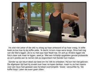 Iris wist niet zeker of die oké nu sloeg op haar antwoord of op haar vraag. In stilte
keek ze toe hoe hij de koffie zette. ‘Ik dacht: ik kom maar eens langs. Oma had nog
van die foto’s liggen. Ze is nu met opa naar Noah toe. En ach ja. Anders liggen die
foto’s daar ook maar te liggen, weet je.’ Met een lichtelijk opgelaten gevoel probeerde
ze zo’n positie aan te nemen dat ze oogcontact met Sander kon maken.
 Sander op zijn beurt deed zijn best om Iris’ blik te ontwijken. Hij kon het niet geloven.
De afgelopen tijd had hij zoveel over haar na lopen denken, maar nu ze hier ineens
voor zijn neus had gestaan was hij totaal overrompeld. ‘Goed,’ verzuchtte hij. ‘De
koffie loopt. Laten we even gaan zitten.’
 