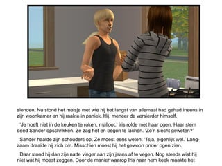 slonden. Nu stond het meisje met wie hij het langst van allemaal had gehad ineens in
zijn woonkamer en hij raakte in paniek. Hij, meneer de versierder himself.
 ‘Je hoeft niet in de keuken te roken, malloot.’ Iris rolde met haar ogen. Haar stem
deed Sander opschrikken. Ze zag het en begon te lachen. ‘Zo’n slecht geweten?’
 Sander haalde zijn schouders op. Ze moest eens weten. ‘Tsja, eigenlijk wel.’ Lang-
zaam draaide hij zich om. Misschien moest hij het gewoon onder ogen zien.
 Daar stond hij dan zijn natte vinger aan zijn jeans af te vegen. Nog steeds wist hij
niet wat hij moest zeggen. Door de manier waarop Iris naar hem keek maakte het
 