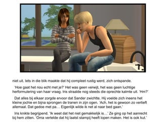 niet uit. Iets in die blik maakte dat hij compleet rustig werd, zich ontspande.
 ‘Hoe gaat het nou echt met je?’ Het was geen verwijt, het was geen luchtige
herformulering van haar vraag. Iris straalde nog steeds die oprechte kalmte uit. ‘Hm?’
 Dat alles bij elkaar zorgde ervoor dat Sander zwichtte. Hij voelde zich ineens het
kleine jochie en bijna sprongen de tranen in zijn ogen. ‘Ach, het is gewoon zo vertieft
allemaal. Dat gedoe met pa… Eigenlijk wilde ik net al naar bed gaan.’
 Iris knikte begrijpend. ‘Ik weet dat het niet gemakkelijk is…’ Ze ging op het aanrecht
bij hem zitten. ‘Oma vertelde dat hij laatst stampij heeft lopen maken. Het is ook kut.’
 