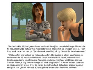 Sander knikte. Hij had geen zin om verder uit te wijden over de liefdesproblemen die
hij had. Daar wilde hij haar niet mee lastigvallen. ‘Het is net als vroeger, weet je. Toen
ik zo vaak ruzie had met pa. Van de week stond hij ook op die manier te schreeuwen.’
  ‘Wij beseffen ons wel dat we het ons beseffen. Het lastige is alleen jezelf eraan te
herinneren dat híj het zich niet beseft.’ Noah was niet haar vader, maar wel haar
lievelings oudoom. Iris glimlachte flauwtjes en duwde met haar voet tegen die van
Sander. ‘Weet je nog toen ik vroeger zo vaak langskwam? Ik kwam zeuren over wat
er misging in mijn leven. Over de ruzies die ik thuis had. Jij had dat gezeur toen net
een paar jaar gehad. Het was echt te gek om je verhalen daar over te horen.’
 