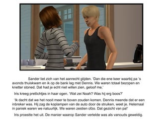 Sander liet zich van het aanrecht glijden. ‘Dan die ene keer waarbij pa ‘s
avonds thuiskwam en ik op de bank lag met Dennis. We waren totaal bezopen en
knetter stoned. Dat had je echt niet willen zien, geloof me.’
 Iris kreeg pretlichtjes in haar ogen. ‘Wat zei Noah? Was hij erg boos?’
  ‘Ik dacht dat we het nooit meer te boven zouden komen. Dennis meende dat er een
inbreker was. Hij zag de koplampen van de auto door de struiken, weet je. Helemaal
in paniek waren we natuurlijk. We waren zestien ofzo. Dat gezicht van pa!’
 Iris proestte het uit. De manier waarop Sander vertelde was als vanouds geweldig.
 