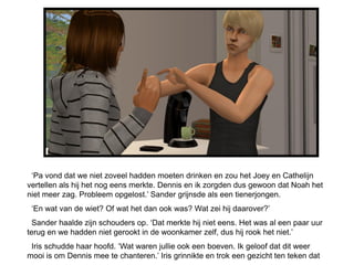 ‘Pa vond dat we niet zoveel hadden moeten drinken en zou het Joey en Cathelijn
vertellen als hij het nog eens merkte. Dennis en ik zorgden dus gewoon dat Noah het
niet meer zag. Probleem opgelost.’ Sander grijnsde als een tienerjongen.
 ‘En wat van de wiet? Of wat het dan ook was? Wat zei hij daarover?’
  Sander haalde zijn schouders op. ‘Dat merkte hij niet eens. Het was al een paar uur
terug en we hadden niet gerookt in de woonkamer zelf, dus hij rook het niet.’
 Iris schudde haar hoofd. ‘Wat waren jullie ook een boeven. Ik geloof dat dit weer
mooi is om Dennis mee te chanteren.’ Iris grinnikte en trok een gezicht ten teken dat
 
