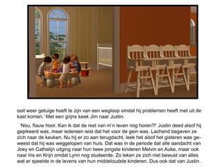 ooit weer getuige hoeft te zijn van een wegloop omdat hij problemen heeft met uit de
kast komen.’ Met een grijns keek Jim naar Justin.
 ‘Nou, flauw hoor. Kan ik dat de rest van m’n leven nog horen?!’ Justin deed alsof hij
gepikeerd was, maar iedereen wist dat het voor de gein was. Lachend begaven ze
zich naar de keuken. Nu hij er zo aan terugdacht, leek het alsof het gisteren was ge-
weest dat hij was weggelopen van huis. Dat was in de periode dat alle aandacht van
Joey en Cathelijn uitging naar hun twee jongste kinderen Melvin en Auke, maar ook
naar Iris en Krijn omdat Lynn nog studeerde. Zo leken ze zich niet bewust van alles
wat er speelde in de levens van hun middeloudste kinderen. Dus ook dat van Justin.
 