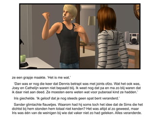 ze een grapje maakte. ‘Het is me wat.’
  ‘Dan was er nog die keer dat Dennis betrapt was met joints ofzo. Wat het ook was,
Joey en Cathelijn waren niet bepaald blij. Ik weet nog dat pa en ma zo blij waren dat
ik daar niet aan deed. Ze moesten eens weten wat voor puberaal kind ze hadden.’
 Iris giechelde. ‘Ik geloof dat je nog steeds geen spat bent veranderd.’
  Sander glimlachte flauwtjes. Waarom had hij soms toch het idee dat de Sims die het
dichtst bij hem stonden hem totaal niet kenden? Het was altijd al zo geweest, maar
Iris was één van de weinigen bij wie dat vaker niet zo had geleken. Alles veranderde.
 