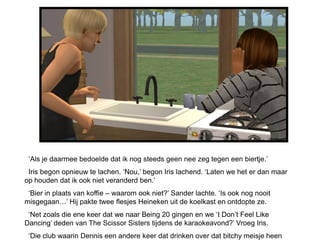 ‘Als je daarmee bedoelde dat ik nog steeds geen nee zeg tegen een biertje.’
 Iris begon opnieuw te lachen. ‘Nou,’ begon Iris lachend. ‘Laten we het er dan maar
op houden dat ik ook niet veranderd ben.’
 ‘Bier in plaats van koffie – waarom ook niet?’ Sander lachte. ‘Is ook nog nooit
misgegaan…’ Hij pakte twee flesjes Heineken uit de koelkast en ontdopte ze.
 ‘Net zoals die ene keer dat we naar Being 20 gingen en we ‘I Don’t Feel Like
Dancing’ deden van The Scissor Sisters tijdens de karaokeavond?’ Vroeg Iris.
 ‘Die club waarin Dennis een andere keer dat drinken over dat bitchy meisje heen
 