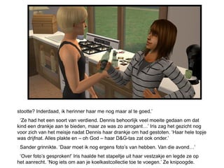 stootte? Inderdaad, ik herinner haar me nog maar al te goed.’
 ‘Ze had het een soort van verdiend. Dennis behoorlijk veel moeite gedaan om dat
kind een drankje aan te bieden, maar ze was zo arrogant…’ Iris zag het gezicht nog
voor zich van het meisje nadat Dennis haar drankje om had gestoten. ‘Haar hele topje
was drijfnat. Alles plakte en – oh God – haar D&G-tas zat ook onder.’
 Sander grinnikte. ‘Daar moet ik nog ergens foto’s van hebben. Van die avond…’
 ‘Over foto’s gesproken!’ Iris haalde het stapeltje uit haar vestzakje en legde ze op
het aanrecht. ‘Nog iets om aan je koelkastcollectie toe te voegen.’ Ze knipoogde.
 