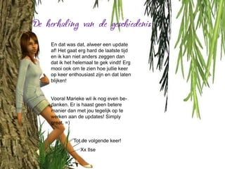 En dat was dat, alweer een update
af! Het gaat erg hard de laatste tijd
en ik kan niet anders zeggen dan
dat ik het helemaal te gek vindt! Erg
mooi ook om te zien hoe jullie keer
op keer enthousiast zijn en dat laten
blijken!


Vooral Marieke wil ik nog even be-
danken. Er is haast geen betere
manier dan met jou tegelijk op te
werken aan de updates! Simply
great. =)


          Tot de volgende keer!
             Xx Ilse
 