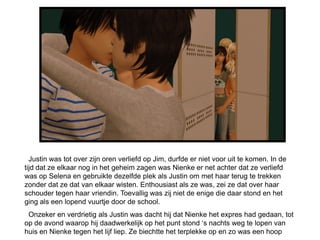 Justin was tot over zijn oren verliefd op Jim, durfde er niet voor uit te komen. In de
tijd dat ze elkaar nog in het geheim zagen was Nienke er net achter dat ze verliefd
was op Selena en gebruikte dezelfde plek als Justin om met haar terug te trekken
zonder dat ze dat van elkaar wisten. Enthousiast als ze was, zei ze dat over haar
schouder tegen haar vriendin. Toevallig was zij niet de enige die daar stond en het
ging als een lopend vuurtje door de school.
 Onzeker en verdrietig als Justin was dacht hij dat Nienke het expres had gedaan, tot
op de avond waarop hij daadwerkelijk op het punt stond ‘s nachts weg te lopen van
huis en Nienke tegen het lijf liep. Ze biechtte het terplekke op en zo was een hoop
 