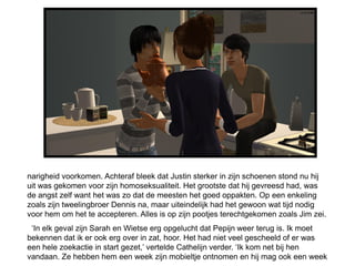 narigheid voorkomen. Achteraf bleek dat Justin sterker in zijn schoenen stond nu hij
uit was gekomen voor zijn homoseksualiteit. Het grootste dat hij gevreesd had, was
de angst zelf want het was zo dat de meesten het goed oppakten. Op een enkeling
zoals zijn tweelingbroer Dennis na, maar uiteindelijk had het gewoon wat tijd nodig
voor hem om het te accepteren. Alles is op zijn pootjes terechtgekomen zoals Jim zei.
 ‘In elk geval zijn Sarah en Wietse erg opgelucht dat Pepijn weer terug is. Ik moet
bekennen dat ik er ook erg over in zat, hoor. Het had niet veel gescheeld of er was
een hele zoekactie in start gezet,’ vertelde Cathelijn verder. ‘Ik kom net bij hen
vandaan. Ze hebben hem een week zijn mobieltje ontnomen en hij mag ook een week
 