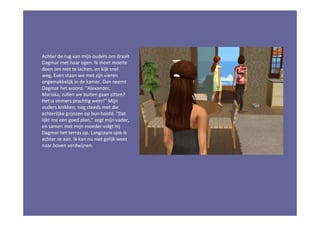 Achter de rug van mijn ouders om draait
Dagmar met haar ogen. Ik moet moeite
doen om niet te lachen, en kijk snel
weg. Even staan we met zijn vieren
ongemakkelijk in de kamer. Dan neemt
Dagmar het woord. “Alexander,
Mariska, zullen we buiten gaan zitten?
Het is immers prachtig weer!” Mijn
ouders knikken, nog steeds met die
achterlijke grijnzen op hun hoofd. “Dat
lijkt me een goed plan,” zegt mijn vader,
en samen met mijn moeder volgt hij
Dagmar het terras op. Langzaam sjok ik
achter ze aan. Ik kan nu niet gelijk weer
naar boven verdwijnen.
 