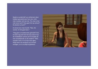 Nadat ze anderhalf uur achtereen door
hebben gerateld over hun reis, richt
mijn moeder zich tot mij. “En, hoe is het
met onze Lynn? Hoe gaat het op school?
De derde nu toch?”
Ik schud nors mijn hoofd. “Nee. De
vierde. En het gaat best.”
“Nog geen onvoldoendes gehaald? Ach,
ik weet nog wel hoe het was toen ík op
de middelbare school zat! Ik haalde de
ene onvoldoende na de andere!” Mijn
moeder lacht. Ik rol met mijn ogen.
Altijd weer de aandacht op zichzelf
vestigen, zo is ze altijd al geweest.
 
