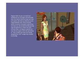 Dagmar kijkt me aan, en trekt haar
wenkbrauw op. Zij ergert zich kennelijk
ook. Ik zie dat ze met de lintjes van haar
jurk speelt. Dat doet ze altijd als ze zich
ongemakkelijk voelt. Waarschijnlijk
wacht ze op een schampere opmerking
van haar zus, die wonderbaarlijk genoeg
nog niet gekomen is. Maar een paar
minuten later, als Dagmar opstaat om
naar de wc te gaan, komt de opmerking
al. “Goh, je bent wel weer een beetje
aangekomen, hè?” vraagt mijn moeder
onschuldig.
 