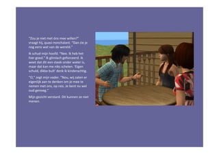 “Zou je niet met óns mee willen?”
vraagt hij, quasi-nonchalant. “Dan zie je
nog eens wat van de wereld.”
Ik schud mijn hoofd. “Nee. Ik heb het
hier goed.” Ik glimlach geforceerd. Ik
weet dat dit een steek onder water is,
maar dat kan me niks schelen. ‘Eigen
schuld, dikke bult’ denk ik kinderachtig.
“O,” zegt mijn vader. “Nou, wij zaten er
eigenlijk aan te denken om je mee te
nemen met ons, op reis. Je bent nu wel
oud genoeg.”
Mijn gezicht verstard. Dit kunnen ze niet
menen.
 