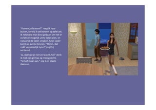 “Komen jullie eten?” roep ik naar
buiten, terwijl ik de borden op tafel zet.
Ik heb hard mijn best gedaan om het er
zo lekker mogelijk uit te laten zien, en
natuurlijk te laten smaken. Mijn vader
komt als eerste binnen. “Mmm, dat
ruikt verrukkelijk Lynn!” zegt hij
verbaasd.
‘Ja, dat had je niet verwacht, hè?’ denk
ik met een grimas op mijn gezicht.
“Schuif maar aan,” zeg ik in plaats
daarvan.
 