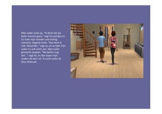 Mijn vader staat op. “Ik denk dat wij
beter kunnen gaan,” zegt hij zachtjes en
hij trekt mijn moeder voorzichtig
overeind. Dagmar knikt. “Dat denk ik
ook, Alexander,” zegt ze, en ze kijkt mijn
vader nu ook recht aan. Mijn vader
glimlacht zwakjes. “We bellen nog
wel…” zegt hij, en dan lopen mijn
ouders de deur uit. Ik zucht zodra de
deur dichtvalt.
 