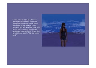 Ik weet niet hoelang ik op het strand
gezeten heb, maar ineens hoor ik een
paniekerige stem achter me. De stem is
van Dagmar en snel sta ik op. “Lynn!
Lynn, waar ben je?” Ik zie haar in het licht
van het huis rond kijken, op zoek naar
een gestalte in de duisternis. “Ik ben hier,
op het strand,” roep ik. “Wat is er aan de
hand?”
 