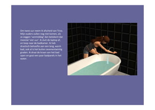 Om twee uur neem ik afscheid van Tirza.
Mijn ouders zullen nog niet komen, als
ze zeggen ‘vanmiddag’ dan betekent dat
meestal ‘vier uur’. Ik sluit de laptop af,
en loop naar de badkamer. Ik heb
drastisch behoefte aan een lang, warm
bad, ook al is het buiten zevenentwintig
graden. Ik draai de kraan van het bad
open en gooi een paar badparels in het
water.
 