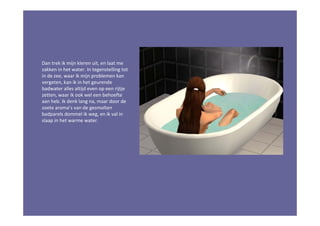 Dan trek ik mijn kleren uit, en laat me
zakken in het water. In tegenstelling tot
in de zee, waar ik mijn problemen kan
vergeten, kan ik in het geurende
badwater alles altijd even op een rijtje
zetten, waar ik ook wel een behoefte
aan heb. Ik denk lang na, maar door de
zoete aroma’s van de gesmolten
badparels dommel ik weg, en ik val in
slaap in het warme water.
 