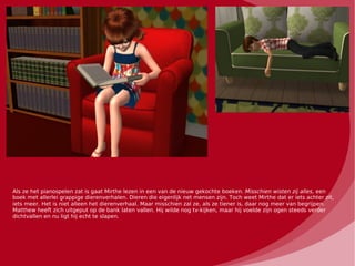 Als ze het pianospelen zat is gaat Mirthe lezen in een van de nieuw gekochte boeken. Misschien wisten zij alles, een
boek met allerlei grappige dierenverhalen. Dieren die eigenlijk net mensen zijn. Toch weet Mirthe dat er iets achter zit,
iets meer. Het is niet alleen het dierenverhaal. Maar misschien zal ze, als ze tiener is, daar nog meer van begrijpen.
Matthew heeft zich uitgeput op de bank laten vallen. Hij wilde nog tv-kijken, maar hij voelde zijn ogen steeds verder
dichtvallen en nu ligt hij echt te slapen.
 