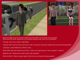 Dan komt Elijah terug uit zijn werk. Matthew schrikt wakker van de toeter van de carpool.
Mirthe komt de kamer ingestormd en het beetje slaap wat nog in hem zat is verdwenen.

“Hoi pap, ik ken al m'n lesjes” roept Mirthe.

“Goedzo meid! Laat het straks maar horen, waar is mama? Ik moet haar vertellen dat ik promotie heb gemaakt!”

“Gaaf pap!” roepen Matthew en Mirthe in koor.

Mirthe ploft naast haar broertje op de bank. “Zullen we morgen samen in de tuin spelen?” vraagt ze.

Matthew knikt. “Morgen ben je jarig” zegt hij dan langzaam.

Mirthe knikt blij. “Zullen we gaan slapen? Dan kunnen we morgen extra lang spelen!”
 