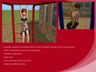 Zo gezegd, zo gedaan. De volgende dag zijn Mirthe en Matthew al vroeg in de tuin aan het spelen.

“Wieee” roept Matthew als hij naar beneden glijdt.

“Nep Matt” grijnst Mirthe.

“Hoezo nep?”

“Je was niet bang, waarom gil je dan?”

“Blijheid” zegt Matthew alleen.
 