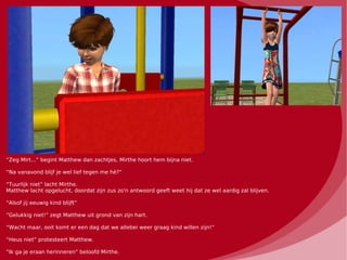 “Zeg Mirt...” begint Matthew dan zachtjes, Mirthe hoort hem bijna niet.

“Na vanavond blijf je wel lief tegen me hè?”

“Tuurlijk niet” lacht Mirthe.
Matthew lacht opgelucht, doordat zijn zus zo'n antwoord geeft weet hij dat ze wel aardig zal blijven.

“Alsof jij eeuwig kind blijft”

“Gelukkig niet!” zegt Matthew uit grond van zijn hart.

“Wacht maar, ooit komt er een dag dat we allebei weer graag kind willen zijn!”

“Heus niet” protesteert Matthew.

“Ik ga je eraan herinneren” beloofd Mirthe.
 