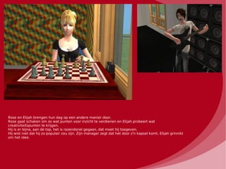 Rose en Elijah brengen hun dag op een andere manier door.
Rose gaat schaken om zo wat punten voor inzicht te verdienen en Elijah probeert wat
creativiteitspunten te krijgen.
Hij is er bijna, aan de top, het is razendsnel gegaan, dat moet hij toegeven.
Hij wist niet dat hij zo populair zou zijn. Zijn manager zegt dat het door z'n kapsel komt. Elijah grinnikt
om het idee.
 