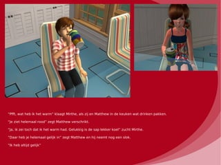 “Pfft, wat heb ik het warm” klaagt Mirthe, als zij en Matthew in de keuken wat drinken pakken.

“Je ziet helemaal rood” zegt Matthew verschrikt.

“Ja, ik zei toch dat ik het warm had. Gelukkig is de sap lekker koel” zucht Mirthe.

“Daar heb je helemaal gelijk in” zegt Matthew en hij neemt nog een slok.

“Ik heb altijd gelijk”
 