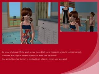 Die avond is het zover, Mirthe groeit op naar tiener. Elijah kan er helaas niet bij zijn, hij heeft een concert.

“Kom mam, Matt, ik ga de kaarsjes uitblazen, dit willen jullie niet missen”

Rose glimlacht om haar dochter, ze heeft gelijk, dit wil ze niet missen, voor geen goud!
 