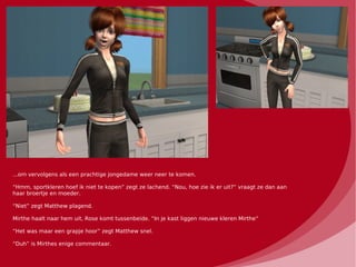 ...om vervolgens als een prachtige jongedame weer neer te komen.

“Hmm, sportkleren hoef ik niet te kopen” zegt ze lachend. “Nou, hoe zie ik er uit?” vraagt ze dan aan
haar broertje en moeder.

“Niet” zegt Matthew plagend.

Mirthe haalt naar hem uit, Rose komt tussenbeide. “In je kast liggen nieuwe kleren Mirthe”

“Het was maar een grapje hoor” zegt Matthew snel.

“Duh” is Mirthes enige commentaar.
 