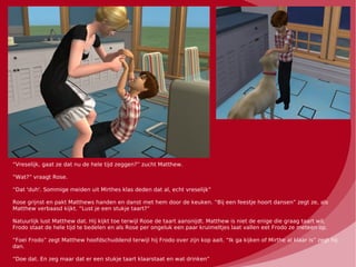 “Vreselijk, gaat ze dat nu de hele tijd zeggen?” zucht Matthew.

“Wat?” vraagt Rose.

“Dat 'duh'. Sommige meiden uit Mirthes klas deden dat al, echt vreselijk”

Rose grijnst en pakt Matthews handen en danst met hem door de keuken. “Bij een feestje hoort dansen” zegt ze, als
Matthew verbaasd kijkt. “Lust je een stukje taart?”

Natuurlijk lust Matthew dat. Hij kijkt toe terwijl Rose de taart aansnijdt. Matthew is niet de enige die graag taart wil,
Frodo staat de hele tijd te bedelen en als Rose per ongeluk een paar kruimeltjes laat vallen eet Frodo ze meteen op.

“Foei Frodo” zegt Matthew hoofdschuddend terwijl hij Frodo over zijn kop aait. “Ik ga kijken of Mirthe al klaar is” zegt hij
dan.

“Doe dat. En zeg maar dat er een stukje taart klaarstaat en wat drinken”
 