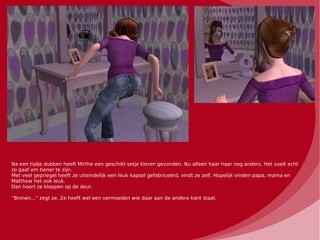 Na een tijdje dubben heeft Mirthe een geschikt setje kleren gevonden. Nu alleen haar haar nog anders. Het voelt echt
zo gaaf om tiener te zijn.
Met veel gepriegel heeft ze uiteindelijk een leuk kapsel gefabriceerd, vindt ze zelf. Hopelijk vinden papa, mama en
Matthew het ook leuk.
Dan hoort ze kloppen op de deur.

“Binnen...” zegt ze. Ze heeft wel een vermoeden wie daar aan de andere kant staat.
 