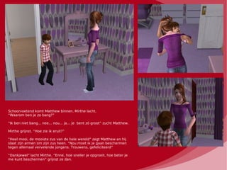 Schoorvoetend komt Matthew binnen. Mirthe lacht.
“Waarom ben je zo bang?”

“Ik ben niet bang... nee... nou... ja... je bent zó groot” zucht Matthew.

Mirthe grijnst. “Hoe zie ik eruit?”

“Heel mooi, de mooiste zus van de hele wereld” zegt Matthew en hij
slaat zijn armen om zijn zus heen. “Nou moet ik je gaan beschermen
tegen allemaal vervelende jongens. Trouwens, gefeliciteerd”

“Dankjewel” lacht Mirthe. “Enne, hoe sneller je opgroeit, hoe beter je
me kunt beschermen” grijnst ze dan.
 