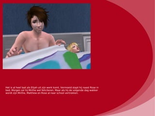 Het is al heel laat als Elijah uit zijn werk komt. Vermoeid stapt hij naast Rose in
bed. Morgen zal hij Mirthe wel feliciteren. Maar als hij de volgende dag wakker
wordt zijn Mirthe, Matthew en Rose al naar school vertrokken.
 