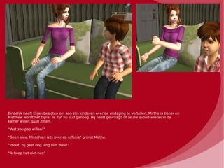 Eindelijk heeft Elijah besloten om aan zijn kinderen over de uitdaging te vertellen. Mirthe is tiener en
Matthew wordt het bijna, ze zijn nu oud genoeg. Hij heeft gevraagd of ze die avond allebei in de
kamer willen gaan zitten.

“Wat zou pap willen?”

“Geen idee. Misschien iets over de erfenis” grijnst Mirthe.

“Idioot, hij gaat nog lang niet dood”

“Ik hoop het niet nee”
 