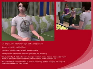 “Zo jongens, jullie zitten er al” Elijah ploft neer op de bank.

“Jongen en meisje” zegt Matthew.

“Wijsneus” zegt Mirthe en ze geeft Matt een duwtje.

“Moet je horen wie het zegt” Matthew geeft haar een duw terug.

“Hé, even rustig. Ik moet jullie wat belangrijks vertellen. Straks maak je maar verder ruzie”
Mirthe en Matthew stoppen meteen en kijken hun vader verwachtingsvol aan.

Dan verteld Elijah over de brief die hij over de post kreeg, de hele uitdaging. “Ik hoop dat
jullie willen meewerken” zegt hij dan.
 
