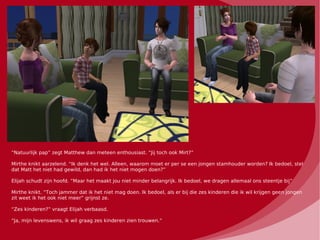 “Natuurlijk pap” zegt Matthew dan meteen enthousiast. “Jij toch ook Mirt?”

Mirthe knikt aarzelend. “Ik denk het wel. Alleen, waarom moet er per se een jongen stamhouder worden? Ik bedoel, stel
dat Matt het niet had gewild, dan had ik het niet mogen doen?”

Elijah schudt zijn hoofd. “Maar het maakt jou niet minder belangrijk. Ik bedoel, we dragen allemaal ons steentje bij”

Mirthe knikt. “Toch jammer dat ik het niet mag doen. Ik bedoel, als er bij die zes kinderen die ik wil krijgen geen jongen
zit weet ik het ook niet meer” grijnst ze.

“Zes kinderen?” vraagt Elijah verbaasd.

“Ja, mijn levenswens, ik wil graag zes kinderen zien trouwen.”
 