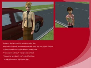 Ondanks dat het regent is het een vrolijke dag.

Rose heeft promotie gemaakt en Matthew heeft een tien op zijn rapport.

“Gefeliciteerd mam!” roept Matthew enthousiast.

“Hoe weet jij dat nou?” vraagt Rose verbluft.

“Nieuws verspreid zich snel” grijnst Matthew.

“Jij ook gefeliciteerd” lacht Rose dan.
 