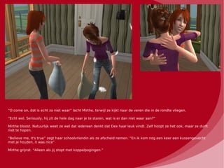 “O come on, dat is echt zo niet waar” lacht Mirthe, terwijl ze kijkt naar de veren die in de rondte vliegen.

“Echt wel. Seriously, hij zit de hele dag naar je te staren, wat is er dan niet waar aan?”

Mirthe bloost. Natuurlijk weet ze wel dat iedereen denkt dat Dex haar leuk vindt. Zelf hoopt ze het ook, maar ze durft
niet te hopen.

“Believe me, it's true” zegt haar schoolvriendin als ze afscheid nemen. “En ik kom nog een keer een kussengevecht
met je houden, it was nice”

Mirthe grijnst. “Alleen als jij stopt met koppelpogingen.”
 