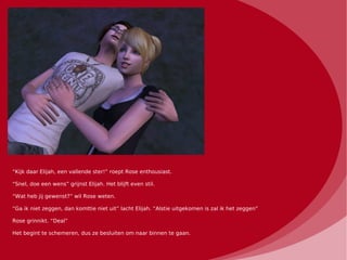 “Kijk daar Elijah, een vallende ster!” roept Rose enthousiast.

“Snel, doe een wens” grijnst Elijah. Het blijft even stil.

“Wat heb jij gewenst?” wil Rose weten.

“Ga ik niet zeggen, dan komttie niet uit” lacht Elijah. “Alstie uitgekomen is zal ik het zeggen”

Rose grinnikt. “Deal”

Het begint te schemeren, dus ze besluiten om naar binnen te gaan.
 