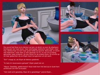 Die avond ligt Rose na te denken op bed, ze denkt na over de afgelopen
twintig jaar van haar leven. Haar wanhopige zoektocht naar Elijah, maar
hoe, dankzij haar ze toch haar grote liefde terugvond. Natuurlijk, er stond
wat tegenover, maar daar is voor gezorgd. En nu, nu zijn ze al zolang
getrouwd, twee kinderen. De een tiener en de andere bijna. Ze schrikt op
uit haar gedachten als ze Elijah hoort terugkomen uit zijn werk.

“En?” vraagt ze, als Elijah de dekens gladtrekt.

“Ik heb m'n levenswens gehaald” Elijah jubelt het uit.

“Wauw. Geweldig, gefeliciteerd” Rose trekt hem het bed op en duwt hem
achterover om hem te kussen.

“Het voelt echt geweldig. Maar dit is geweldiger” grijnst Elijah...
 