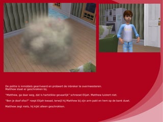 De politie is inmiddels gearriveerd en probeert de inbreker te overmeesteren.
Matthew staat er geschrokken bij.

“Matthew, ga daar weg, dat is hartstikke gevaarlijk” schreewt Elijah. Matthew luistert niet.

“Ben je doof ofzo?” roept Elijah kwaad, terwijl hij Matthew bij zijn arm pakt en hem op de bank duwt.

Matthew zegt niets, hij kijkt alleen geschrokken.
 