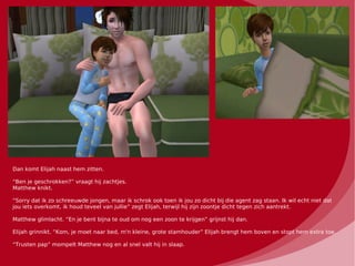 Dan komt Elijah naast hem zitten.

“Ben je geschrokken?” vraagt hij zachtjes.
Matthew knikt.

“Sorry dat ik zo schreeuwde jongen, maar ik schrok ook toen ik jou zo dicht bij die agent zag staan. Ik wil echt niet dat
jou iets overkomt, ik houd teveel van jullie” zegt Elijah, terwijl hij zijn zoontje dicht tegen zich aantrekt.

Matthew glimlacht. “En je bent bijna te oud om nog een zoon te krijgen” grijnst hij dan.

Elijah grinnikt. “Kom, je moet naar bed, m'n kleine, grote stamhouder” Elijah brengt hem boven en stopt hem extra toe.

“Trusten pap” mompelt Matthew nog en al snel valt hij in slaap.
 