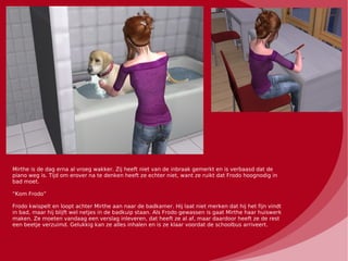 Mirthe is de dag erna al vroeg wakker. Zij heeft niet van de inbraak gemerkt en is verbaasd dat de
piano weg is. Tijd om erover na te denken heeft ze echter niet, want ze ruikt dat Frodo hoognodig in
bad moet.

“Kom Frodo”

Frodo kwispelt en loopt achter Mirthe aan naar de badkamer. Hij laat niet merken dat hij het fijn vindt
in bad, maar hij blijft wel netjes in de badkuip staan. Als Frodo gewassen is gaat Mirthe haar huiswerk
maken. Ze moeten vandaag een verslag inleveren, dat heeft ze al af, maar daardoor heeft ze de rest
een beetje verzuimd. Gelukkig kan ze alles inhalen en is ze klaar voordat de schoolbus arriveert.
 