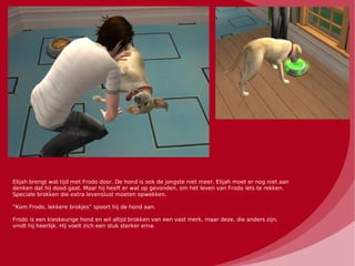Elijah brengt wat tijd met Frodo door. De hond is ook de jongste niet meer. Elijah moet er nog niet aan
denken dat hij dood gaat. Maar hij heeft er wat op gevonden, om het leven van Frodo iets te rekken.
Speciale brokken die extra levenslust moeten opwekken.

“Kom Frodo, lekkere brokjes” spoort hij de hond aan.

Frodo is een kieskeurige hond en wil altijd brokken van een vast merk, maar deze, die anders zijn,
vindt hij heerlijk. Hij voelt zich een stuk sterker erna.
 