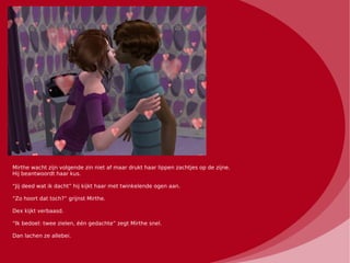 Mirthe wacht zijn volgende zin niet af maar drukt haar lippen zachtjes op de zijne.
Hij beantwoordt haar kus.

“Jij deed wat ik dacht” hij kijkt haar met twinkelende ogen aan.

“Zo hoort dat toch?” grijnst Mirthe.

Dex kijkt verbaasd.

“Ik bedoel: twee zielen, één gedachte” zegt Mirthe snel.

Dan lachen ze allebei.
 