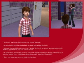 “Sorry Mirt, ik wist niet dat je bezoek had” grijnst Matthew.

Verschrikt laten Mirthe en Dex elkaar los. Ze krijgen allebei een kleur.

“Normaal klop je altijd, waarom nu niet?” vraagt Mirthe, als ze zichzelf weer gevonden heeft.
Matthew grijnst alleen. Dex kan ook wel lachen.

 “Ik wilde alleen vragen of je me even met m’n huiswerk wilde helpen. Kon ik het weten dat je
stond te zoenen met…” Matthew onderbeekt zichzelf: “Hoe heet jij eigenlijk?”

“Dex” Dex stapt naar voren en steekt zijn hand uit.
 