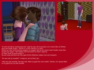 “Ik wist wel dat je weekhartig was” zegt hij nog. Als hij de deur uit is horen Dex en Mirthe
hem een liedje zingen: “Mirthe is in love, Mirthe is in love”
Mirthe wil naar haar broertje toegaan en zeggen dat hij zijn mond moet houden maar Dex
houdt haar tegen. “We hebben wel wat beters te doen” zegt hij.
En daar heeft hij groot gelijk in.
Na een lang afscheid van Dex gaat Mirthe Matthew helpen met zijn huiswerk.

“En was het zo moeilijk?” vraagt ze, als ze klaar zijn.

“Het was niet moeilijk, het was veel. Maar zo gaat het veel sneller. Thanks, sis” grijnst Matt
en hij geeft zijn zus een knuffel.
 